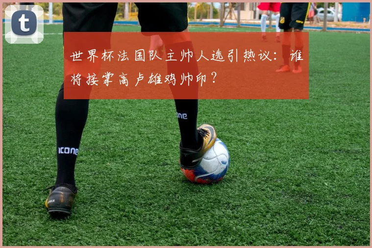 世界杯法国队主帅人选引热议:谁将接掌高卢雄鸡帅印?