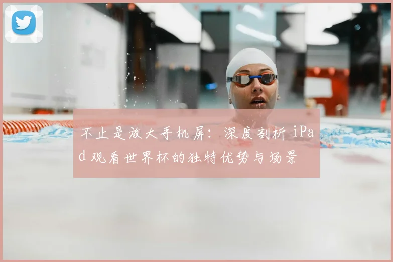 不止是放大手机屏:深度剖析 iPad 观看世界杯的独特优势与场景