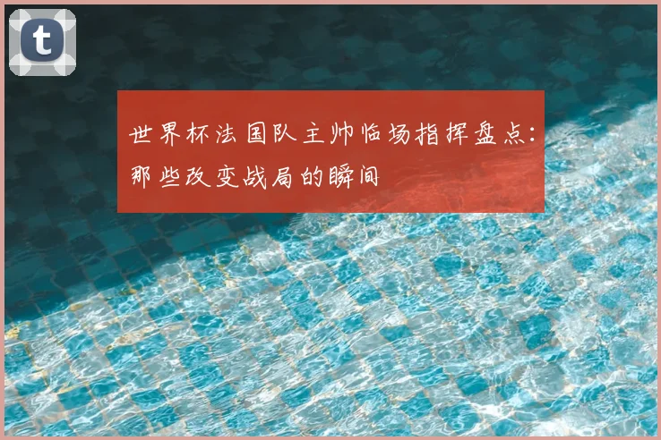 世界杯法国队主帅临场指挥盘点：那些改变战局的瞬间