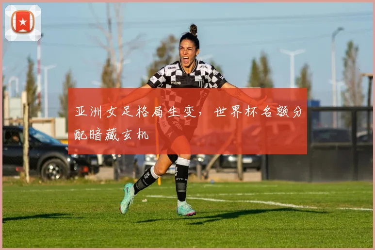 亚洲女足格局生变,世界杯名额分配暗藏玄机