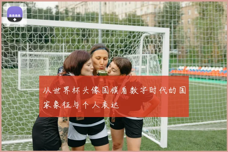 从世界杯头像国旗看数字时代的国家象征与个人表达