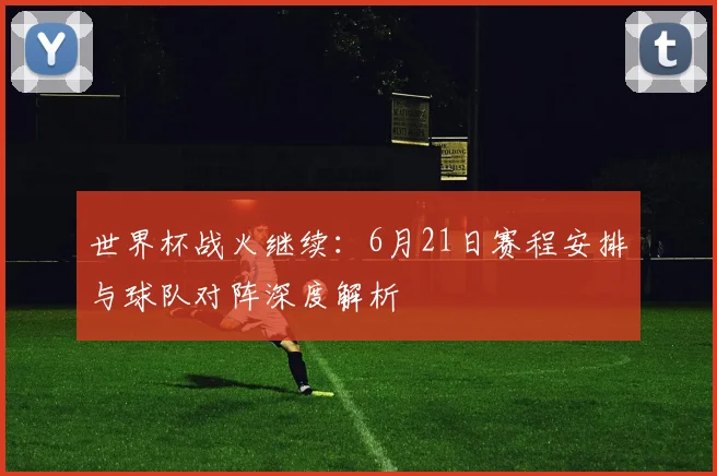 世界杯战火继续:6月21日赛程安排与球队对阵深度解析
