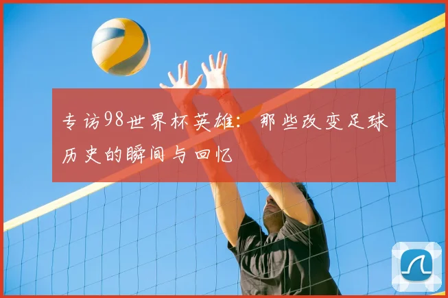 专访98世界杯英雄:那些改变足球历史的瞬间与回忆