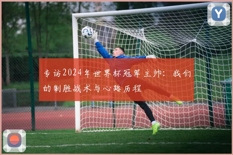 专访2024年世界杯冠军主帅:我们的制胜战术与心路历程