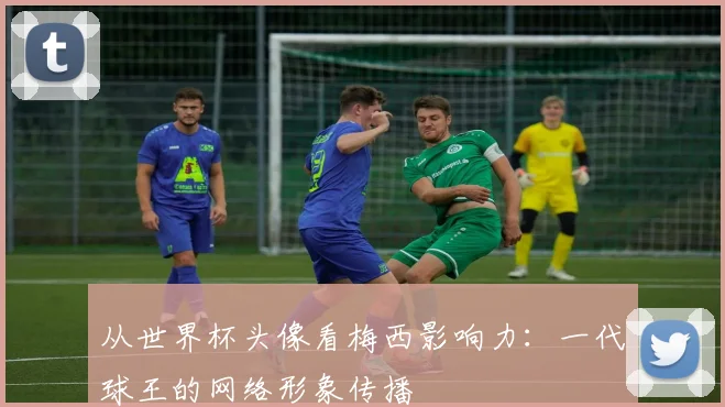 从世界杯头像看梅西影响力:一代球王的网络形象传播