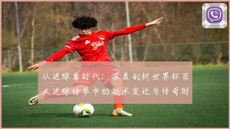 从进球看时代：深度剖析世界杯百大进球榜单中的战术变迁与传奇时刻