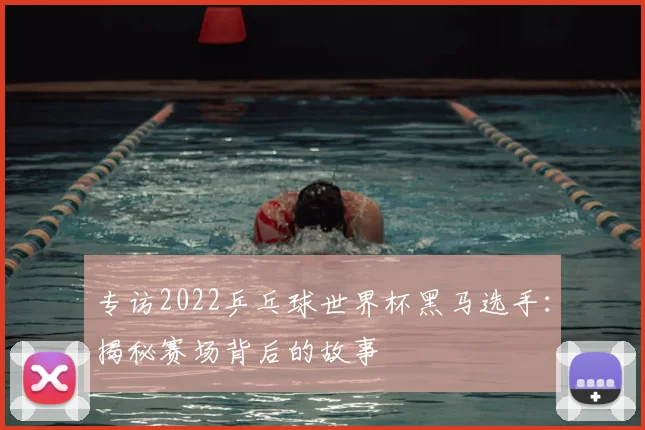 专访2022乒乓球世界杯黑马选手:揭秘赛场背后的故事