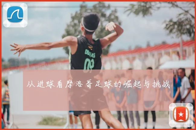 从进球看摩洛哥足球的崛起与挑战