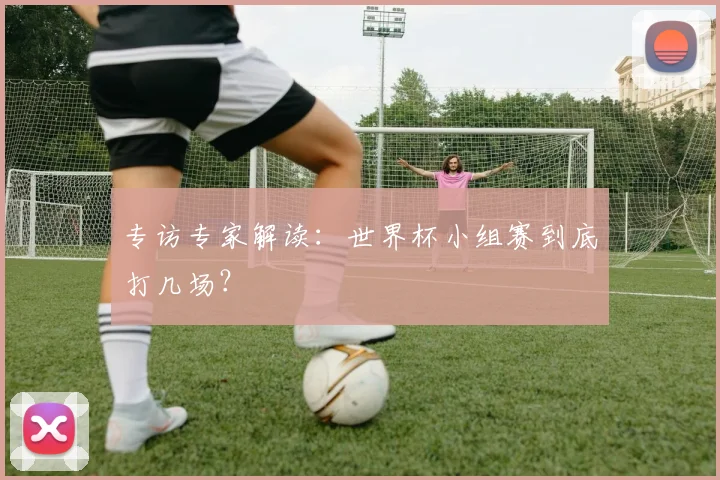 专访专家解读:世界杯小组赛到底打几场?