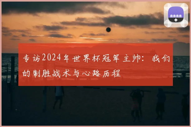 专访2024年世界杯冠军主帅:我们的制胜战术与心路历程