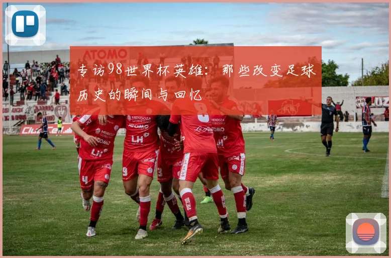 专访98世界杯英雄:那些改变足球历史的瞬间与回忆