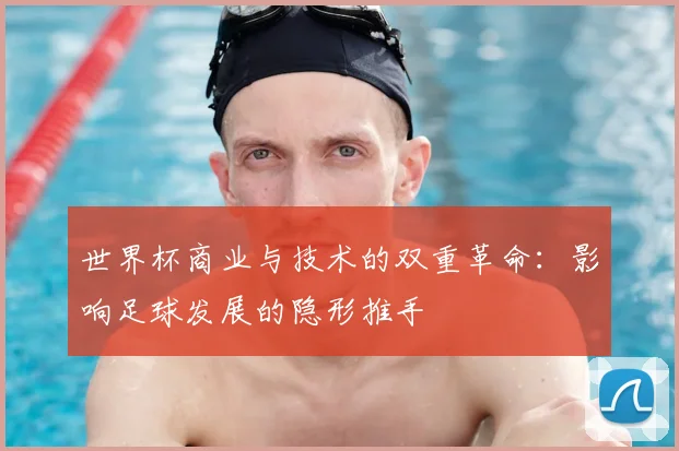 世界杯商业与技术的双重革命:影响足球发展的隐形推手