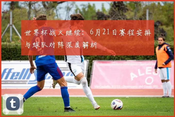 世界杯战火继续:6月21日赛程安排与球队对阵深度解析