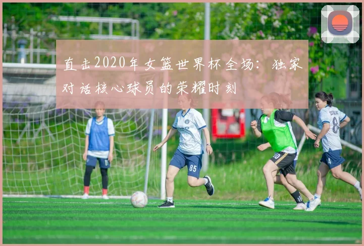 直击2020年女篮世界杯全场：独家对话核心球员的荣耀时刻