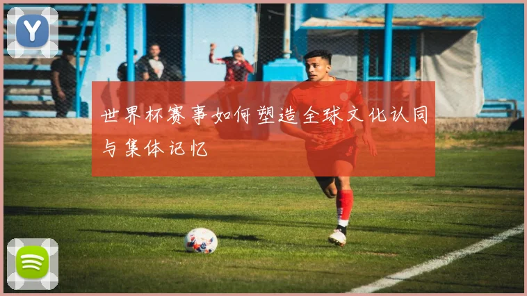 世界杯赛事如何塑造全球文化认同与集体记忆