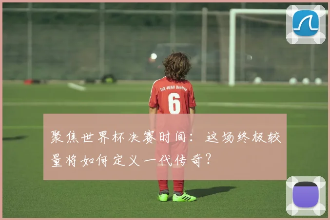 聚焦世界杯决赛时间：这场终极较量将如何定义一代传奇？