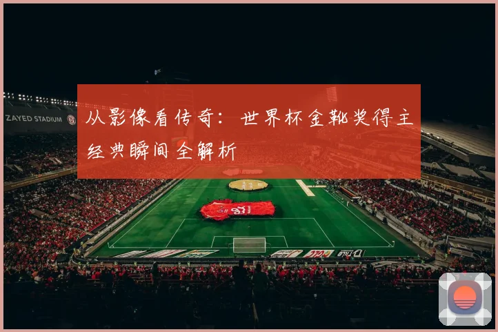 从影像看传奇：世界杯金靴奖得主经典瞬间全解析